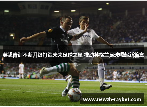 英超青训不断升级打造未来足球之星 推动英格兰足球崛起新篇章 英超青训不断升级打造未来足球之星 推动英格兰足球崛起新篇章