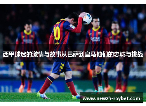 西甲球迷的激情与故事从巴萨到皇马他们的忠诚与挑战