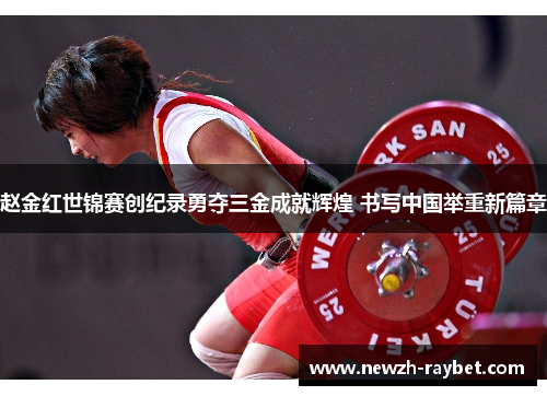 赵金红世锦赛创纪录勇夺三金成就辉煌 书写中国举重新篇章