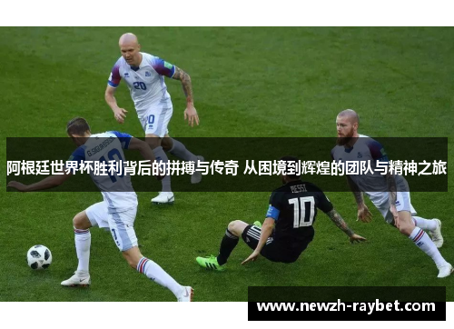 阿根廷世界杯胜利背后的拼搏与传奇 从困境到辉煌的团队与精神之旅