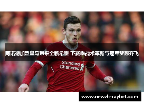 阿诺德加盟皇马带来全新希望 下赛季战术革新与冠军梦想齐飞 阿诺德加盟皇马带来全新希望 下赛季战术革新与冠军梦想齐飞