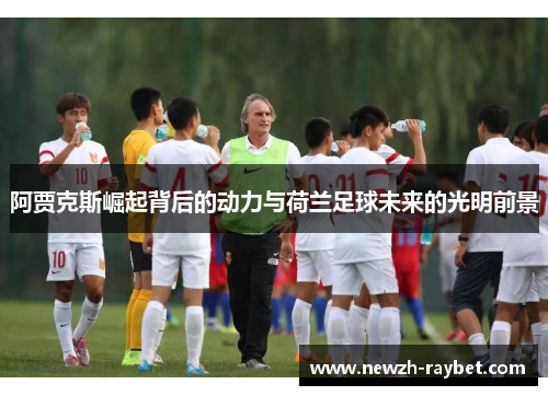 阿贾克斯崛起背后的动力与荷兰足球未来的光明前景 阿贾克斯崛起背后的动力与荷兰足球未来的光明前景