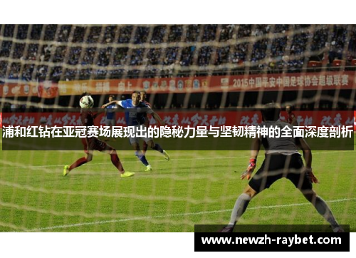浦和红钻在亚冠赛场展现出的隐秘力量与坚韧精神的全面深度剖析 浦和红钻在亚冠赛场展现出的隐秘力量与坚韧精神的全面深度剖析