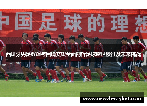 西班牙男足辉煌与困境交织全面剖析足球盛世象征及未来挑战