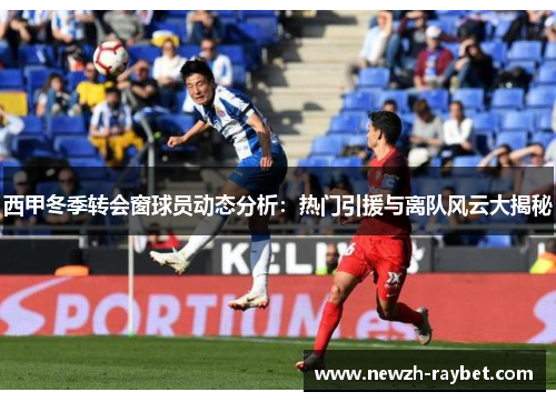 西甲冬季转会窗球员动态分析:热门引援与离队风云大揭秘 西甲冬季转会窗球员动态分析:热门引援与离队风云大揭秘