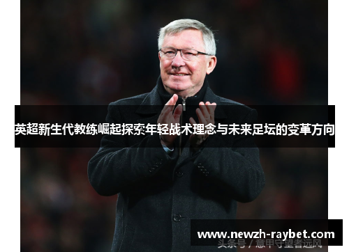 英超新生代教练崛起探索年轻战术理念与未来足坛的变革方向