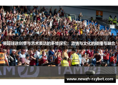 英超球迷创意与艺术表达的多维探索:激情与文化的碰撞与融合 英超球迷创意与艺术表达的多维探索:激情与文化的碰撞与融合