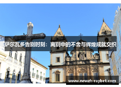 萨尔瓦多告别时刻:离别中的不舍与辉煌成就交织 萨尔瓦多告别时刻:离别中的不舍与辉煌成就交织