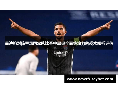 吕迪格对阵里昂国家队比赛中展现全面统治力的战术解析评估