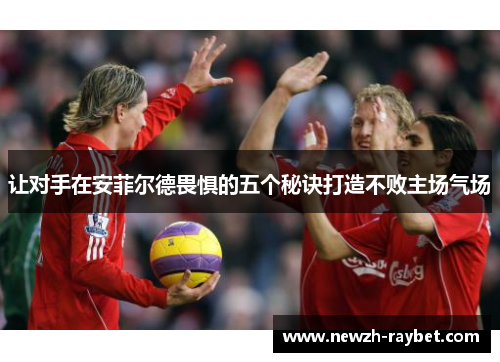 让对手在安菲尔德畏惧的五个秘诀打造不败主场气场 让对手在安菲尔德畏惧的五个秘诀打造不败主场气场