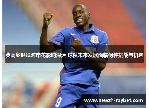 费南多退役对申花影响深远 球队未来发展面临何种挑战与机遇 费南多退役对申花影响深远 球队未来发展面临何种挑战与机遇