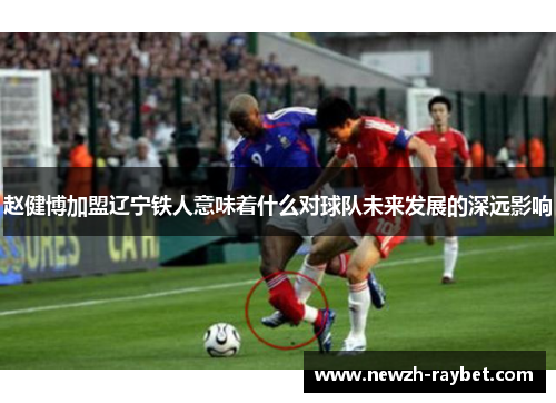 赵健博加盟辽宁铁人意味着什么对球队未来发展的深远影响 赵健博加盟辽宁铁人意味着什么对球队未来发展的深远影响