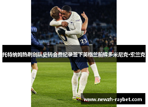 托特纳姆热刺创队史转会费纪录签下英格兰前锋多米尼克·索兰克 托特纳姆热刺创队史转会费纪录签下英格兰前锋多米尼克·索兰克