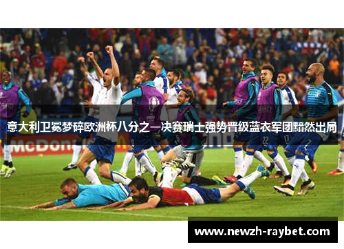 意大利卫冕梦碎欧洲杯八分之一决赛瑞士强势晋级蓝衣军团黯然出局 意大利卫冕梦碎欧洲杯八分之一决赛瑞士强势晋级蓝衣军团黯然出局