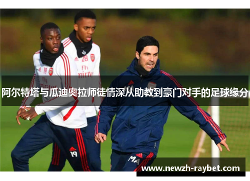 阿尔特塔与瓜迪奥拉师徒情深从助教到豪门对手的足球缘分