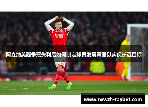 阿森纳英超争冠失利后如何制定球员发展策略以实现长远目标 阿森纳英超争冠失利后如何制定球员发展策略以实现长远目标