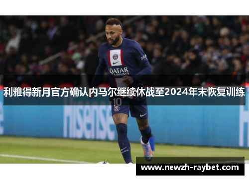 利雅得新月官方确认内马尔继续休战至2024年末恢复训练 利雅得新月官方确认内马尔继续休战至2024年末恢复训练