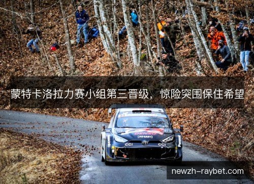 蒙特卡洛拉力赛小组第三晋级,惊险突围保住希望 蒙特卡洛拉力赛小组第三晋级,惊险突围保住希望